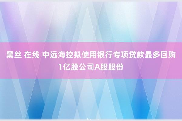 黑丝 在线 中远海控拟使用银行专项贷款最多回购1亿股公司A股股份