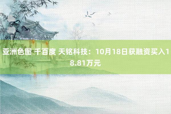 亚洲色图 千百度 天铭科技：10月18日获融资买入18.81万元