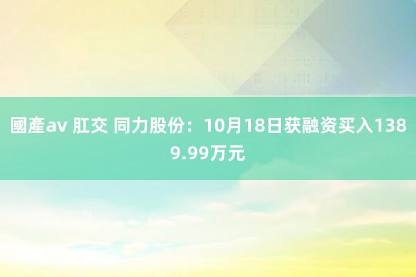 國產av 肛交 同力股份：10月18日获融资买入1389.99万元