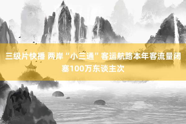 三级片快播 两岸“小三通”客运航路本年客流量闭塞100万东谈主次