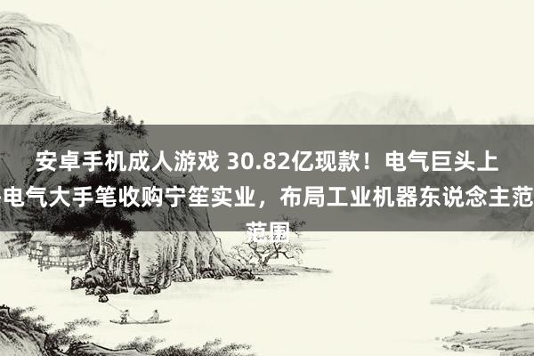 安卓手机成人游戏 30.82亿现款！电气巨头上海电气大手笔收购宁笙实业，布局工业机器东说念主范围