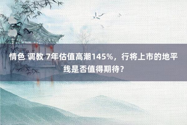 情色 调教 7年估值高潮145%，行将上市的地平线是否值得期待？