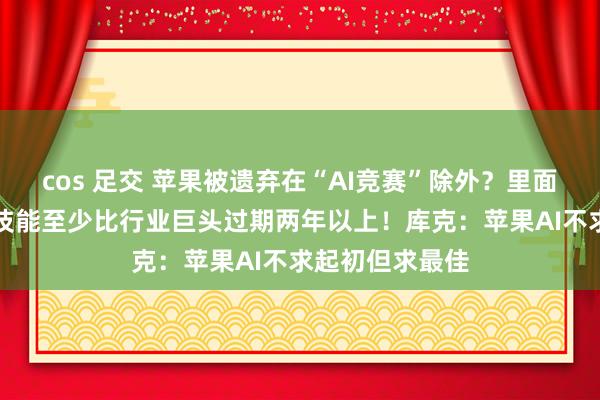 cos 足交 苹果被遗弃在“AI竞赛”除外？里面职工称苹果AI技能至少比行业巨头过期两年以上！库克：苹果AI不求起初但求最佳