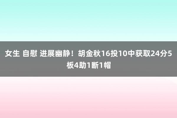 女生 自慰 进展幽静！胡金秋16投10中获取24分5板4助1断1帽