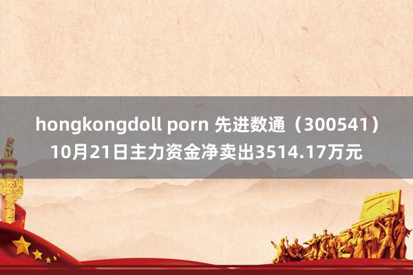 hongkongdoll porn 先进数通（300541）10月21日主力资金净卖出3514.17万元