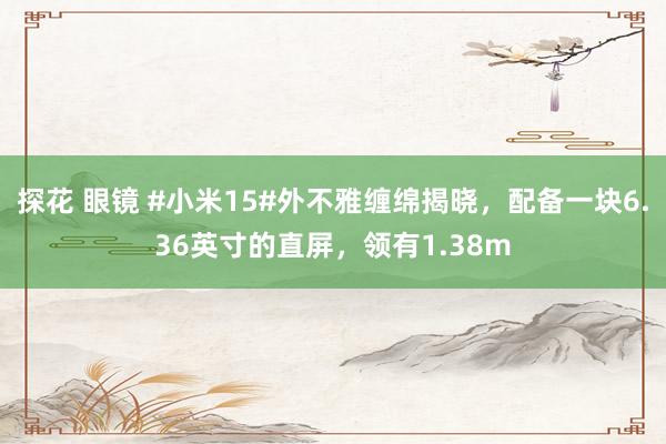 探花 眼镜 #小米15#外不雅缠绵揭晓，配备一块6.36英寸的直屏，领有1.38m