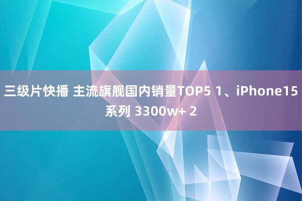 三级片快播 主流旗舰国内销量TOP5 1、iPhone15系列 3300w+ 2