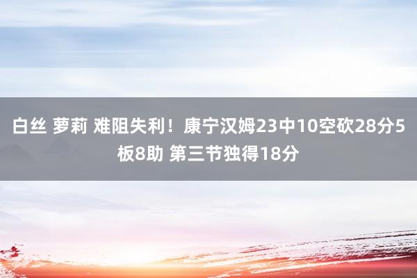 白丝 萝莉 难阻失利！康宁汉姆23中10空砍28分5板8助 第三节独得18分