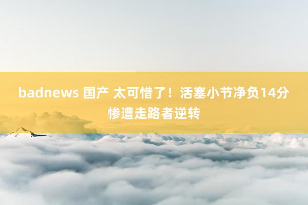 badnews 国产 太可惜了！活塞小节净负14分惨遭走路者逆转