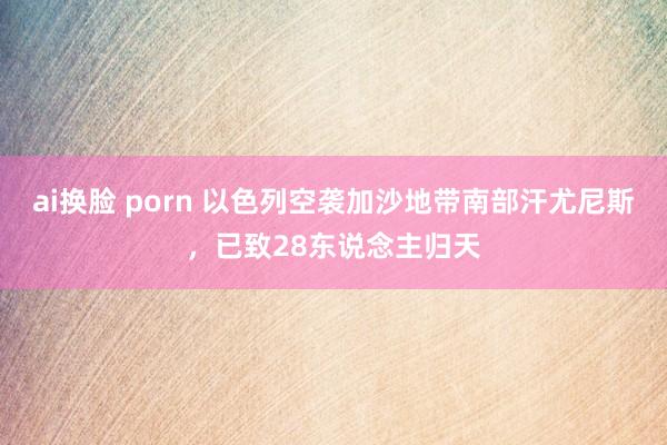 ai换脸 porn 以色列空袭加沙地带南部汗尤尼斯，已致28东说念主归天