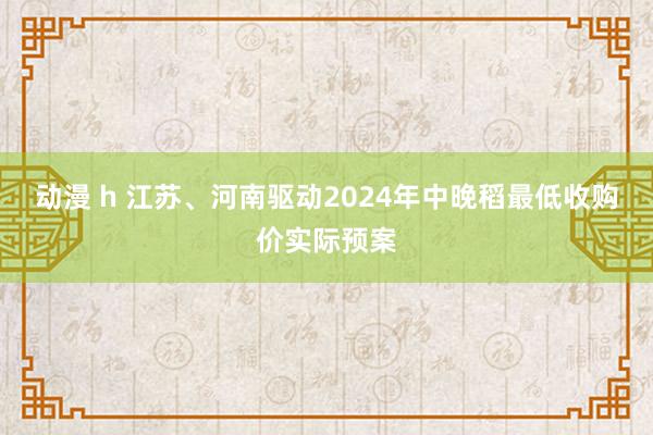 动漫 h 江苏、河南驱动2024年中晚稻最低收购价实际预案