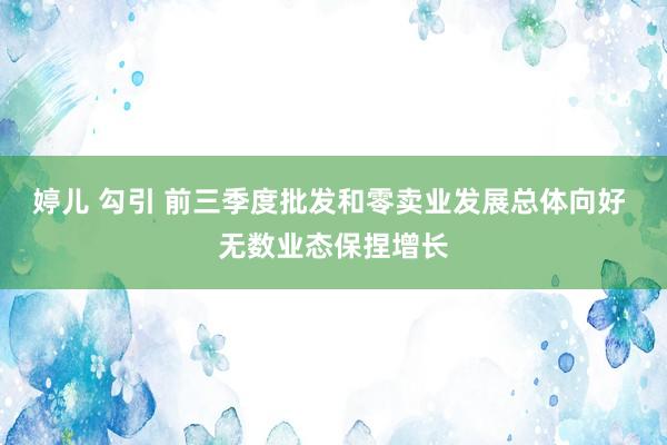 婷儿 勾引 前三季度批发和零卖业发展总体向好 无数业态保捏增长