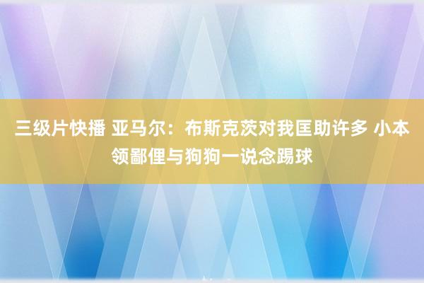 三级片快播 亚马尔：布斯克茨对我匡助许多 小本领鄙俚与狗狗一说念踢球