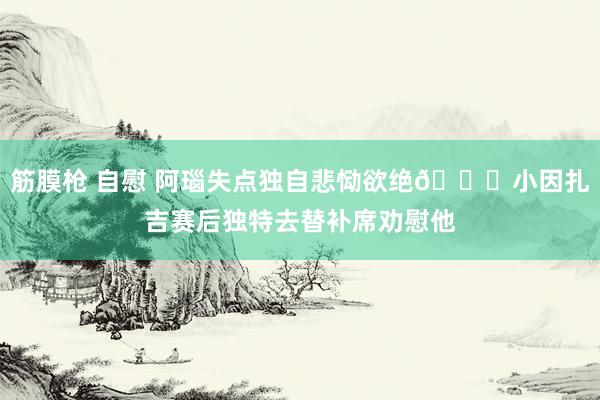 筋膜枪 自慰 阿瑙失点独自悲恸欲绝😔小因扎吉赛后独特去替补席劝慰他