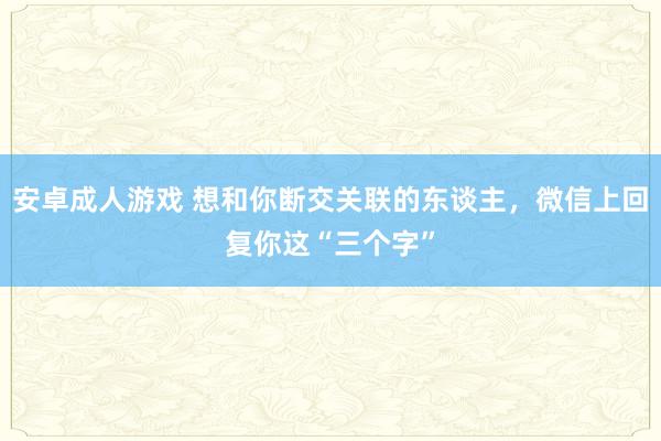 安卓成人游戏 想和你断交关联的东谈主，微信上回复你这“三个字”