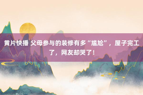 黄片快播 父母参与的装修有多“尴尬”，屋子完工了，网友却哭了！