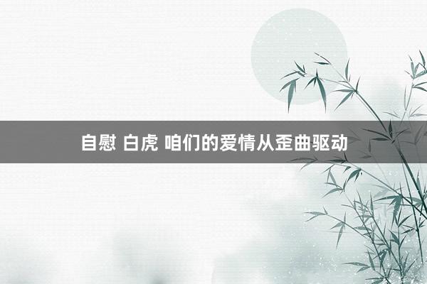 自慰 白虎 咱们的爱情从歪曲驱动