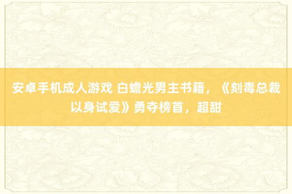 安卓手机成人游戏 白蟾光男主书籍，《刻毒总裁以身试爱》勇夺榜首，超甜