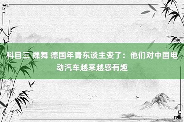 科目三 裸舞 德国年青东谈主变了：他们对中国电动汽车越来越感有趣