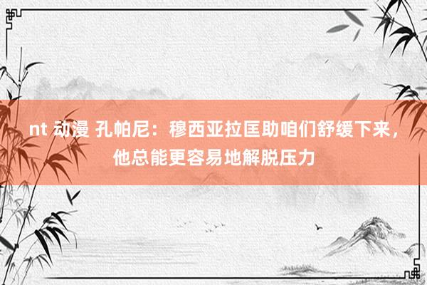 nt 动漫 孔帕尼：穆西亚拉匡助咱们舒缓下来，他总能更容易地解脱压力