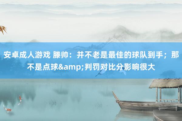 安卓成人游戏 滕帅：并不老是最佳的球队到手；那不是点球&判罚对比分影响很大