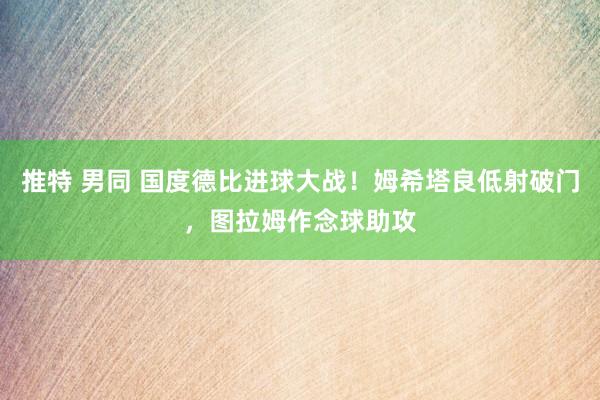 推特 男同 国度德比进球大战！姆希塔良低射破门，图拉姆作念球助攻