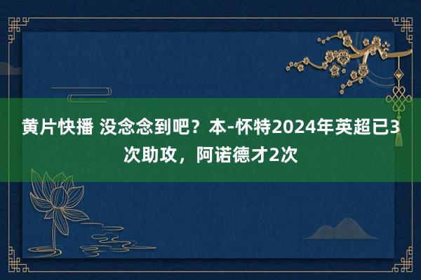 黄片快播 没念念到吧？本-怀特2024年英超已3次助攻，阿诺德才2次