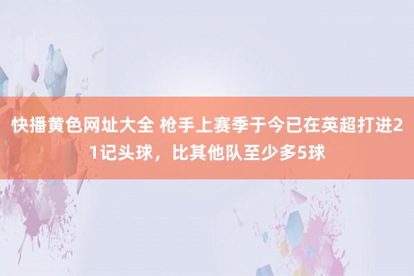 快播黄色网址大全 枪手上赛季于今已在英超打进21记头球，比其他队至少多5球