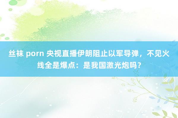 丝袜 porn 央视直播伊朗阻止以军导弹，不见火线全是爆点：是我国激光炮吗？