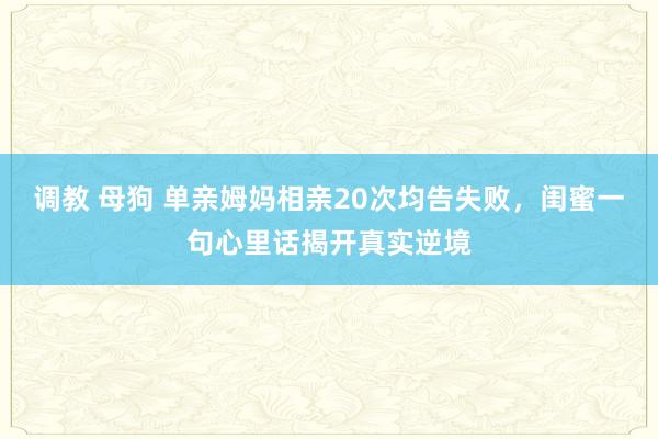 调教 母狗 单亲姆妈相亲20次均告失败，闺蜜一句心里话揭开真实逆境