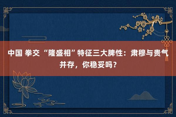 中国 拳交 “隆盛相”特征三大脾性：肃穆与贵气并存，你稳妥吗？