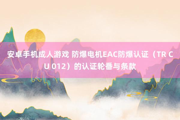 安卓手机成人游戏 防爆电机EAC防爆认证（TR CU 012）的认证轮番与条款