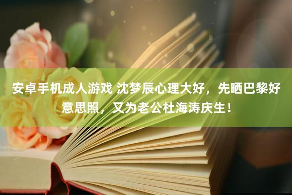 安卓手机成人游戏 沈梦辰心理大好，先晒巴黎好意思照，又为老公杜海涛庆生！