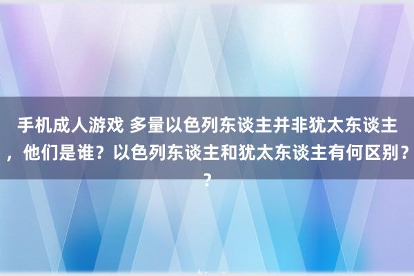 手机成人游戏 多量以色列东谈主并非犹太东谈主，他们是谁？以色列东谈主和犹太东谈主有何区别？