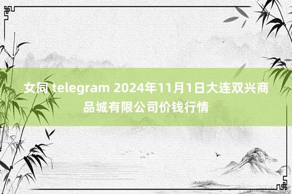 女同 telegram 2024年11月1日大连双兴商品城有限公司价钱行情