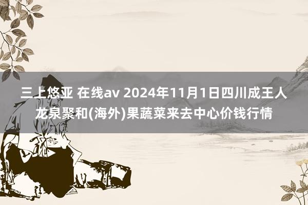 三上悠亚 在线av 2024年11月1日四川成王人龙泉聚和(海外)果蔬菜来去中心价钱行情