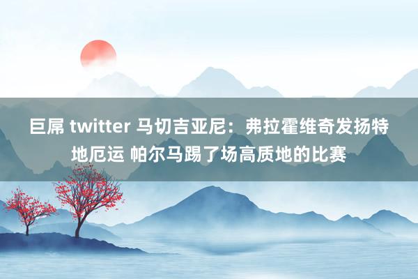 巨屌 twitter 马切吉亚尼：弗拉霍维奇发扬特地厄运 帕尔马踢了场高质地的比赛