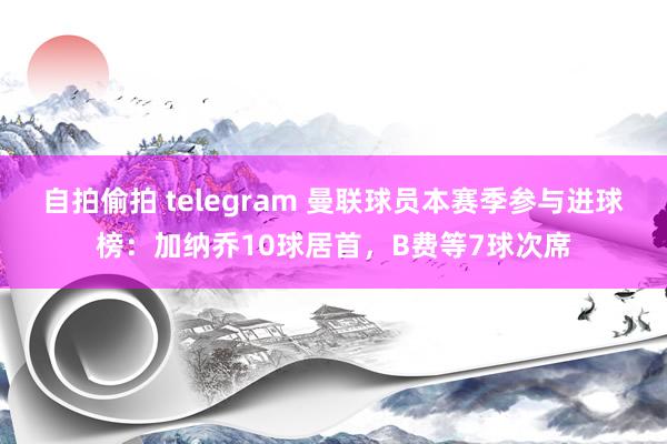 自拍偷拍 telegram 曼联球员本赛季参与进球榜：加纳乔10球居首，B费等7球次席