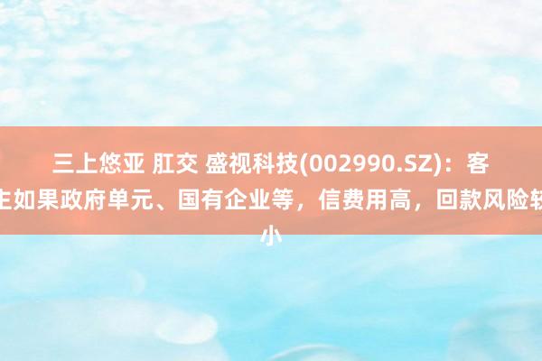 三上悠亚 肛交 盛视科技(002990.SZ)：客户主如果政府单元、国有企业等，信费用高，回款风险较小