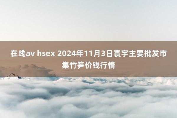 在线av hsex 2024年11月3日寰宇主要批发市集竹笋价钱行情