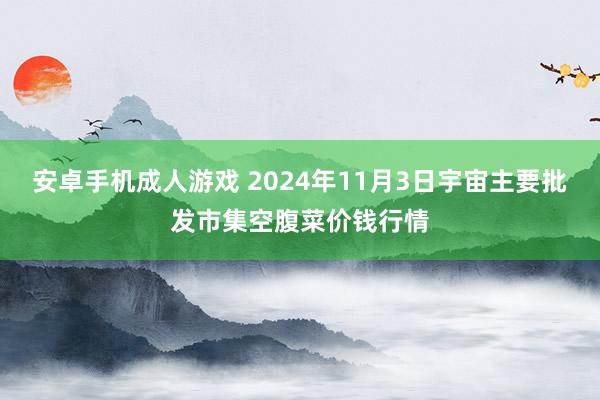 安卓手机成人游戏 2024年11月3日宇宙主要批发市集空腹菜价钱行情