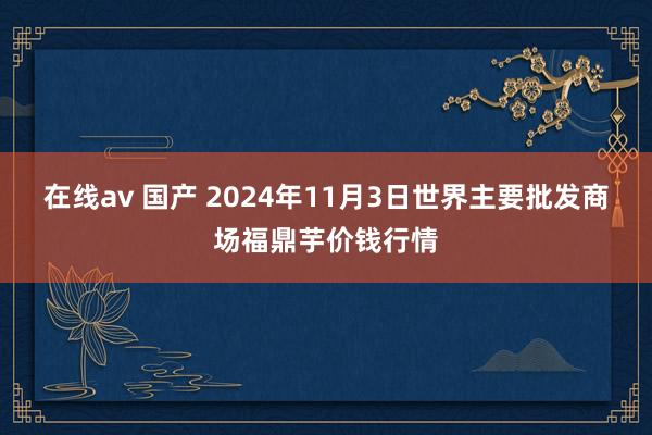 在线av 国产 2024年11月3日世界主要批发商场福鼎芋价钱行情