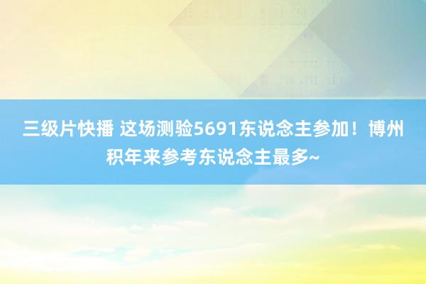 三级片快播 这场测验5691东说念主参加！博州积年来参考东说念主最多~