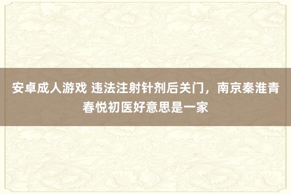 安卓成人游戏 违法注射针剂后关门，南京秦淮青春悦初医好意思是一家