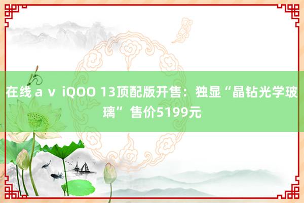 在线ａｖ iQOO 13顶配版开售：独显“晶钻光学玻璃” 售价5199元