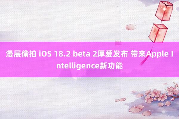 漫展偷拍 iOS 18.2 beta 2厚爱发布 带来Apple Intelligence新功能