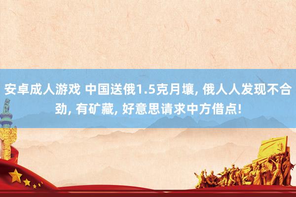 安卓成人游戏 中国送俄1.5克月壤， 俄人人发现不合劲， 有矿藏， 好意思请求中方借点!