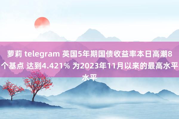 萝莉 telegram 英国5年期国债收益率本日高潮8个基点 达到4.421% 为2023年11月以来的最高水平