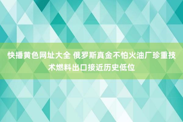 快播黄色网址大全 俄罗斯真金不怕火油厂珍重技术燃料出口接近历史低位