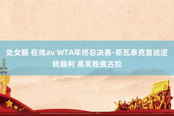 处女膜 在线av WTA年终总决赛-斯瓦泰克首战逆转顺利 高芙胜佩古拉